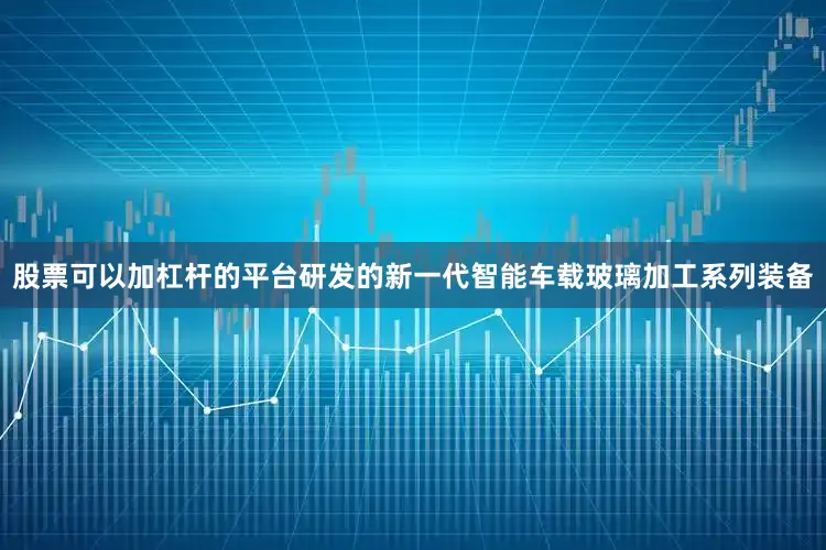 股票可以加杠杆的平台研发的新一代智能车载玻璃加工系列装备