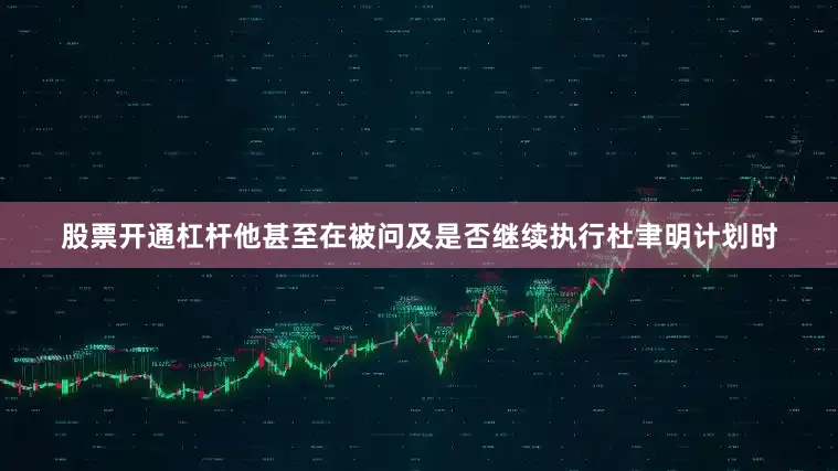 股票开通杠杆他甚至在被问及是否继续执行杜聿明计划时