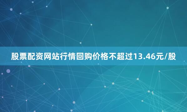 股票配资网站行情回购价格不超过13.46元/股